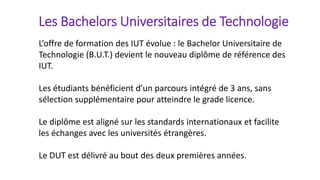 Les Bachelors Universitaires de Technologie
L’offre de formation des IUT évolue : le Bachelor Universitaire de
Technologie (B.U.T.) devient le nouveau diplôme de référence des
IUT.
Les étudiants bénéficient d’un parcours intégré de 3 ans, sans
sélection supplémentaire pour atteindre le grade licence.
Le diplôme est aligné sur les standards internationaux et facilite
les échanges avec les universités étrangères.
Le DUT est délivré au bout des deux premières années.
 