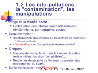 1.2 Les info-pollutions :
          la “contamination”, les
          manipulations
   Image de la marée noire :
      Prolifération des informations “indésirables” :

       révisionnisme, pornographie, sectes…
   Deux exemples :
       “Contamination” des résultats sur les moteurs de recherche :
         
             Exemple sur Google
       «l’astroturfing », ou “usurpation de représentativité"
   Risques :
      Dangers de manipulation : par les sectes, les sites
       révisionnistes, les sites “complotistes”...
      Problèmes de sécurité de l’internet : explosion des

       escroqueries, du spam..
   Sur la manipulation, voir FB Huyghe
                                  A. Serres, URFIST Rennes,10
                                                           2012
 