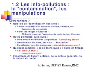 1.2 Les info-pollutions :
        la “contamination”, les
        manipulations
   Quels remèdes ?
      Rôle-clé de l’identification des sites :
            Savoir reconnaître un site révisionniste, sectaire, etc.
                  Exemple de la scientologie
            Pister les images douteuses :
                  Cf Google Images et l’exemple de la photo du doigt d’honneur
       Outils politiques, juridiques :
            Lutte contre les théories complotistes : Conspiracy Watch
            Identification des hoax, des virus.. : HoaxBuster
            Signalement de sites dangereux : Internet-Signalement.gouv.fr
       Quelques remèdes « socio-techniques » : outils de filtrage
            Voir Web Of Trust :
                  Exemple d’alerte de WoT
       Importance de l’esprit critique, de la culture générale, de
        la culture du doute…


                                     A. Serres, URFIST Rennes,12
                                                              2012
 