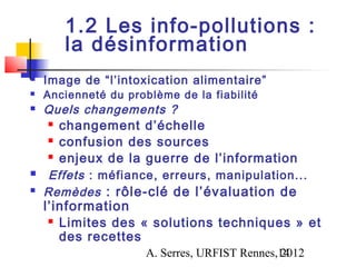 1.2 Les info-pollutions :
       la désinformation
   Image de “l’intoxication alimentaire”
   Ancienneté du problème de la fiabilité
   Quels changements ?
     changement d’échelle

     confusion des sources

     enjeux de la guerre de l’information

    Effets : méfiance, erreurs, manipulation...
   Remèdes : rôle-clé de l’évaluation de
    l’information
      Limites des « solutions techniques » et

       des recettes
                      A. Serres, URFIST Rennes,14
                                               2012
 