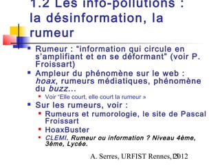 1.2 Les info-pollutions :
la désinformation, l a
rumeur
   Rumeur : “information qui circule en
    s’amplifiant et en se déformant” (voir P.
    Froissart)
   Ampleur du phénomène sur le web :
    hoax , rumeurs médiatiques, phénomène
    du buzz ...
       Voir “Elle court, elle court la rumeur »
   Sur les rumeurs, voir :
       Rumeurs et rumorologie, le site de Pascal
        Froissart
       HoaxBuster
       CLEMI. Rumeur ou information ? Niveau 4ème,
        3ème, Lycée .

                         A. Serres, URFIST Rennes,15
                                                  2012
 