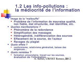 1.2 Les info-pollutions :
         la médiocrité de l’information
   Image de la “malbouffe”
       Problème de l’information de mauvaise qualité,
        non fiable, mal structurée, mal identifiée, etc.
   Quelles manifestations ?
       Phénomène de la redondance
       Simplification des messages
       Hétérogénéité, indifférenciation des sources
       Effacement de la source, de l’auteur
       Ravages du plagiat
   Quels effets ?
       conformisme, relativisme généralisé, baisse des
        exigences...

    Quels remèdes ?
       formation universitaire, travail sur les sources,
        évaluation de l’information...
                           A. Serres, URFIST Rennes,16
                                                    2012
 