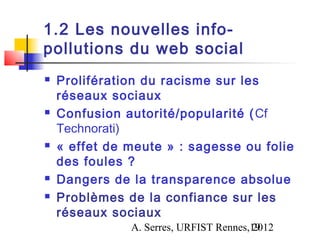1.2 Les nouvelles info-
pollutions du web social
   Prolifération du racisme sur les
    réseaux sociaux
   Confusion autorité/popularité ( Cf
    Technorati)
   « effet de meute » : sagesse ou folie
    des foules ?
   Dangers de la transparence absolue
   Problèmes de la confiance sur les
    réseaux sociaux
               A. Serres, URFIST Rennes,19
                                        2012
 