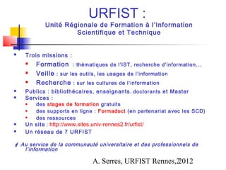 URFIST :
            Unité Régionale de Formation à l’Information
                     Scientifique et Technique


   Trois missions :
       Formation : thématiques de l’IST, recherche d’information...
       Veille : sur les outils, les usages de l’information
       Recherche : sur les cultures de l’information
   Publics : bibliothécaires, enseignants , doctorants et Master
   Services :
       des stages de formation gratuits
       des supports en ligne : Formadoct (en partenariat avec les SCD)
       des ressources
   Un site : http://www.sites.univ-rennes2.fr/urfist/
   Un réseau de 7 URFIST

 Au service de la communauté universitaire et des professionnels de
   l’information

                                A. Serres, URFIST Rennes,2
                                                         2012
 