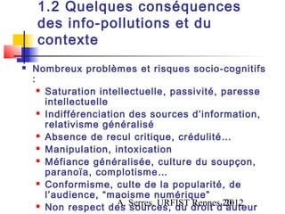 1.2 Quelques conséquences
     des info-pollutions et du
     contexte
   Nombreux problèmes et risques socio-cognitifs
    :
       Saturation intellectuelle, passivité, paresse

        intellectuelle
       Indifférenciation des sources d’information,

        relativisme généralisé
       Absence de recul critique, crédulité…

       Manipulation, intoxication

       Méfiance généralisée, culture du soupçon,

        paranoïa, complotisme…
       Conformisme, culte de la popularité, de

        l’audience, “maoisme numérique”
       Non respect des Serres, URFIST droit d’auteur
                        A. sources, du Rennes,20
                                               2012
 