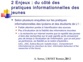 2 Enjeux : du côté des
pratiques informationnelles des
jeunes
   Selon plusieurs enquêtes sur les pratiques
    informationnelles des lycéens et des étudiants de L1 :
       Faible attention portée à l’identification des sources
       Peu d’évaluation de la fiabilité des informations trouvées
       « la recherche sur internet montre que la rapidité des jeunes
        à faire des recherches sur le web signifie qu'ils consacrent
        peu de temps à l'évaluation de l'information, que ce soit pour
        sa pertinence, sa fiabilité ou la notion d'autorité .»
        (UCL, JISC, Estève-Bouvet, Isabelle (trad.). Comportement
        informationnel du chercheur du futur. Information behaviour of the
        researcher of the future)



                         A. Serres, URFIST Rennes,21
                                                  2012
 