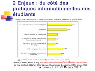 2 Enjeux : du côté des
pratiques informationnelles des
étudiants




Martin, Aurélien, Perret, Cathy. Les méthodes de recherche documentaire des étudiants
de 1ère année de LLCE en début d'année . Université de Bourgogne, CIPE, janvier 2009.
                             A. Serres, URFIST Rennes,22
                                                      2012
 
