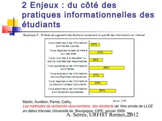 2 Enjeux : du côté des
pratiques informationnelles des
étudiants




Martin, Aurélien, Perret, Cathy.
Les méthodes de recherche documentaire des étudiants de 1ère année de LLCE
en début d'année. Université de Bourgogne, CIPE, janvier 2009
                        A. Serres, URFIST Rennes,23
                                                 2012
 