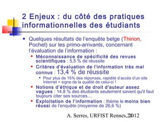 2 Enjeux : du côté des pratiques
informationnelles des étudiants
   Quelques résultats de l’enquête belge (Thirion,
    Pochet) sur les primo-arrivants, concernant
    l’évaluation de l’information :
       Méconnaissance de spécificité des revues
        scientifiques : 5,5 % de réussite
       Critères d'évaluation de l'information très mal
        connus : 13,4 % de réussite
            Pour plus de 15% des réponses, rapidité d’accès d’un site
             Internet = signe de la qualité de celui-ci !
       Notions d’éthique et de droit d'auteur assez
        vagues : 14,8 % des étudiants seulement savent qu'il faut
        toujours citer ses sources…
       Exploitation de l’information : thème le moins bien
        réussi de l’enquête (moyenne de 26,6 %)

                         A. Serres, URFIST Rennes,24
                                                  2012
 