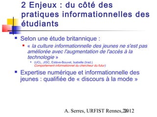 2 Enjeux : du côté des
    pratiques informationnelles des
    étudiants
   Selon une étude britannique :
       « la culture informationnelle des jeunes ne s'est pas
        améliorée avec l'augmentation de l'accès à la
        technologie »
         
             (UCL, JISC, Estève-Bouvet, Isabelle (trad.).
             Comportement informationnel du chercheur du futur)

   Expertise numérique et informationnelle des
    jeunes : qualifiée de « discours à la mode »




                                  A. Serres, URFIST Rennes,26
                                                           2012
 