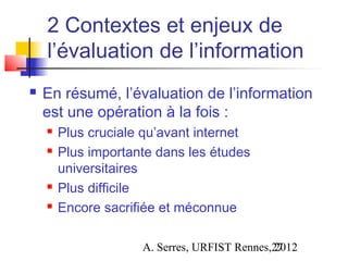 2 Contextes et enjeux de
    l’évaluation de l’information
   En résumé, l’évaluation de l’information
    est une opération à la fois :
       Plus cruciale qu’avant internet
       Plus importante dans les études
        universitaires
       Plus difficile
       Encore sacrifiée et méconnue

                     A. Serres, URFIST Rennes,27
                                              2012
 