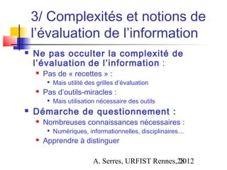 3/ Complexités et notions de
    l’évaluation de l’information
   Ne pas occulter la complexité de
    l’évaluation de l’information :
       Pas de « recettes » :
         
             Mais utilité des grilles d’évaluation
       Pas d’outils-miracles :
         
             Mais utilisation nécessaire des outils
   Démarche de questionnement :
       Nombreuses connaissances nécessaires :
            Numériques, informationnelles, disciplinaires…
       Apprendre à distinguer

                            A. Serres, URFIST Rennes,28
                                                     2012
 