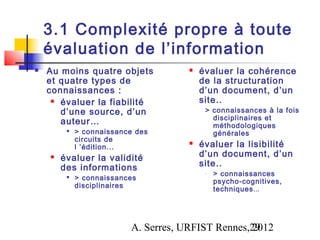 3.1 Complexité propre à toute
    évaluation de l’information
   Au moins quatre objets              évaluer la cohérence
    et quatre types de                   de la structuration
    connaissances :                      d’un document, d’un
      évaluer la fiabilité              site..
       d’une source, d’un                 > connaissances à la fois
                                            disciplinaires et
       auteur…                              méthodologiques
            > connaissance des             générales
             circuits de
             l ’édition...
                                        évaluer la lisibilité
       évaluer la validité              d’un document, d’un
        des informations                 site..
                                          -   > connaissances
            > connaissances                  psycho-cognitives,
             disciplinaires                   techniques...




                          A. Serres, URFIST Rennes,29
                                                   2012
 