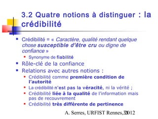 3.2 Quatre notions à distinguer : la
    crédibilité
   Crédibilité = « Caractère, qualité rendant quelque
    chose susceptible d'être cru ou digne de
    confiance »
       Synonyme de fiabilité
   Rôle-clé de la confiance
   Relations avec autres notions :
       Crédibilité comme première condition de
        l’autorité
       La crédibilité n’est pas la v éracité, ni la vérité ;
       Crédibilité liée à la qualité de l’information mais
        pas de recouvrement
       Crédibilité très différente de pertinence
                         A. Serres, URFIST Rennes,31
                                                  2012
 