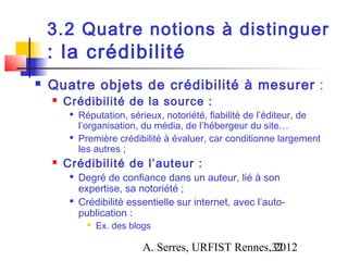 3.2 Quatre notions à distinguer
    : la crédibilité
   Quatre objets de crédibilité à mesurer :
       Crédibilité de la source :
         
             Réputation, sérieux, notoriété, fiabilité de l’éditeur, de
             l’organisation, du média, de l’hébergeur du site…
         
             Première crédibilité à évaluer, car conditionne largement
             les autres ;
       Crédibilité de l’auteur :
         
             Degré de confiance dans un auteur, lié à son
             expertise, sa notoriété ;
         
             Crédibilité essentielle sur internet, avec l’auto-
             publication :
                  Ex. des blogs

                              A. Serres, URFIST Rennes,32
                                                       2012
 