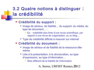 3.2 Quatre notions à distinguer :
la crédibilité
    Crédibilité du support :
         Image de sérieux, de fiabilité… du support, du média, du
          type de document… :
               Ex. : crédibilité plus forte d’une revue scientifique, par
                rapport à une revue de vulgarisation, ou un blog…
         Type de crédibilité difficile à mesurer sur internet
    Crédibilité du document :
      
          Image de sérieux et de fiabilité de la ressource elle-
          même
      
          Liée à la présentation, à la structuration, au type
          d’expression, au type d’information…
               Mais différent de la fiabilité de l’information

                           A. Serres, URFIST Rennes,33
                                                    2012
 