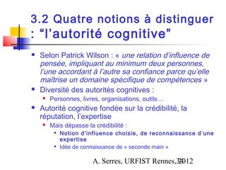 3.2 Quatre notions à distinguer
: “l’autorité cognitive”
   Selon Patrick Wilson : « une relation d’influence de
    pensée, impliquant au minimum deux personnes,
    l’une accordant à l’autre sa confiance parce qu’elle
    maîtrise un domaine spécifique de compétences »
   Diversité des autorités cognitives :
       Personnes, livres, organisations, outils…
   Autorité cognitive fondée sur la crédibilité, la
    réputation, l’expertise
       Mais dépasse la crédibilité :
            Notion d’influence choisie, de reconnaissance d’une
             expertise
            Idée de connaissance de « seconde main »

                        A. Serres, URFIST Rennes,34
                                                 2012
 
