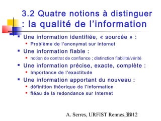 3.2 Quatre notions à distinguer
    : la qualité de l’information
   Une information identifiée, « sourcée » :
       Problème de l’anonymat sur internet
   Une information fiable :
       notion de contrat de confiance ; distinction fiabilité/vérité
   Une information précise, exacte, complète :
       Importance de l’exactitude
   Une information apportant du nouveau :
       définition théorique de l’information
       fléau de la redondance sur Internet



                           A. Serres, URFIST Rennes,36
                                                    2012
 
