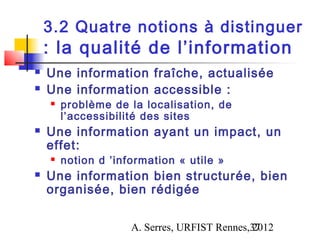3.2 Quatre notions à distinguer
    : la qualité de l’information
   Une information fraîche, actualisée
   Une information accessible :
       problème de la localisation, de
        l’accessibilité des sites
   Une information ayant un impact, un
    effet:
       notion d ’information « utile »
   Une information bien structurée, bien
    organisée, bien rédigée

                     A. Serres, URFIST Rennes,37
                                              2012
 