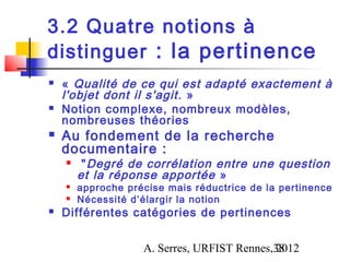 3.2 Quatre notions à
distinguer : la pertinence
   «  Qualité de ce qui est adapté exactement à
    l'objet dont il s'agit . »
   Notion complexe, nombreux modèles,
    nombreuses théories
   Au fondement de la recherche
    documentaire :
        " Degré de corrélation entre une question
        et la réponse apportée  »
       approche précise mais réductrice de la pertinence
       Nécessité d’élargir la notion
   Différentes catégories de pertinences


                    A. Serres, URFIST Rennes,38
                                             2012
 