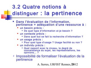 3.2 Quatre notions à
distinguer : la pertinence
   Dans l’évaluation de l’information,
    pertinence = adéquation d’une ressource à :
       un besoin précis :
            De quel type d’information ai-je besoin ?
       un contexte précis :
            Dans quel but se fait la recherche d’information ?
       un usage précis :
            Pour quel type d’usage ? Usage facilité ou non ?
       un individu précis :
            Quel rapport avec le niveau, le degré de
             connaissance du sujet, les représentations, les
             opinions… ?
   Impossibilité de formaliser l’évaluation de la
    pertinence
                        A. Serres, URFIST Rennes,39
                                                 2012
 