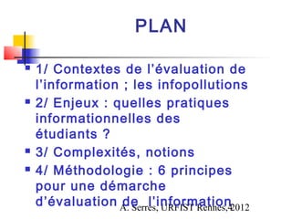 PLAN

   1/ Contextes de l’évaluation de
    l’information ; les infopollutions
   2/ Enjeux : quelles pratiques
    informationnelles des
    étudiants ?
   3/ Complexités, notions
   4/ Méthodologie : 6 principes
    pour une démarche
    d’évaluation A. Serres, URFIST Rennes,42012
                  de l’information
 