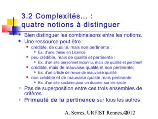 3.2 Complexités… :
    quatre notions à distinguer
   Bien distinguer les combinaisons entre les notions.
   Une ressource peut être :
        crédible, de qualité, mais non pertinente :
             Ex. d’une thèse en Licence
        peu crédible, mais de qualité et pertinente :
             Ex. d’un site personnel inconnu, mais de qualité et pertinent
        crédible, mais de mauvaise qualité et non pertinente:
             Ex. d’un article de revue de mauvaise qualité
        non crédible et de mauvaise qualité mais pertinente
             Ex. d’un site sectaire pour un dossier sur les secte
   Pas de superposition entre ces trois ensembles de
    critères
   Primauté de la pertinence sur tous les autres

                             A. Serres, URFIST Rennes,40
                                                      2012
 