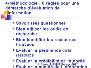 4/Méthodologie : 6 règles pour une
démarche d’évaluation de
l’information

      Savoir (se) questionner
      Bien utiliser les outils de
       recherche
      Bien identifier les ressources
       trouvées
      Evaluer la pertinence de la
       ressource
      Evaluer la crédibilité et l’autorité
                  A. Serres, URFIST Rennes,41
                                           2012
   
 