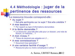 4.4 Méthodologie : juger de la
    pertinence des ressources
   La ressource trouvée correspond-elle :
       Au sujet ?
            Est-elle pertinente sur le sujet ? Est-elle crédible ?
       A mes besoins ?
            Par rapport au type d’informations demandées
       A la tâche demandée ?
         
             La ressource peut-elle être utile pour un dossier, une note de
             lecture, un mémoire… ?
       A mon niveau ?
            Thèse de doctorat pas adaptée en L1…
       A mes connaissances ?
            Document trop spécialisé ?
       A une certaine facilité d’usage ?
            Ressource plus ou moins compliquée à utiliser ?

                               A. Serres, URFIST Rennes,46
                                                        2012
 
