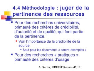 4.4 Méthodologie : juger de la
pertinence des ressources
   Pour des recherches universitaires,
    primauté des critères de crédibilité,
    d’autorité et de qualité, qui font partie
    de la pertinence
       Voir l’importance de la crédibilité de la
        source
         
             Sauf pour les documents « contre-exemples »
   Pour des recherches « pratiques »,
    primauté des critères d’usage
                       A. Serres, URFIST Rennes,47
                                                2012
 