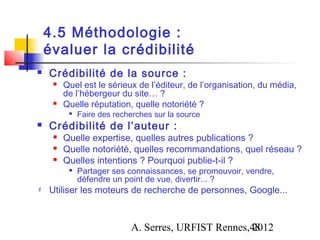 4.5 Méthodologie :
    évaluer la crédibilité
   Crédibilité de la source :
        Quel est le sérieux de l’éditeur, de l’organisation, du média,
         de l’hébergeur du site… ?
        Quelle réputation, quelle notoriété ?
          
              Faire des recherches sur la source
   Crédibilité de l’auteur :
        Quelle expertise, quelles autres publications ?
        Quelle notoriété, quelles recommandations, quel réseau ?
        Quelles intentions ? Pourquoi publie-t-il ?
          
              Partager ses connaissances, se promouvoir, vendre,
              défendre un point de vue, divertir... ?
   Utiliser les moteurs de recherche de personnes, Google...



                            A. Serres, URFIST Rennes,48
                                                     2012
 