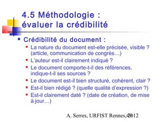 4.5 Méthodologie :
    évaluer la crédibilité
   Crédibilité du document :
       La nature du document est-elle précisée, visible ?
        (article, communication de congrès…)
       L’auteur est-il clairement indiqué ?
       Le document comporte-t-il des références,
        indique-t-il ses sources ?
       Le document est-il bien structuré, cohérent, clair ?
       Est-il bien rédigé ? (quelle qualité d’expression ?)
       Est-il clairement daté ? (date de création, de mise
        à jour…)

                       A. Serres, URFIST Rennes,49
                                                2012
 