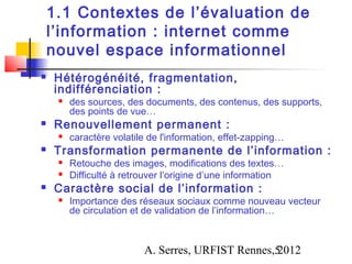1.1 Contextes de l’évaluation de
    l’information : internet comme
    nouvel espace informationnel
   Hétérogénéité, fragmentation,
    indifférenciation :
        des sources, des documents, des contenus, des supports,
         des points de vue…
   Renouvellement permanent :
        caractère volatile de l'information, effet-zapping…
   Transformation permanente de l’information :
        Retouche des images, modifications des textes…
        Difficulté à retrouver l’origine d’une information
   Caractère social de l’information :
        Importance des réseaux sociaux comme nouveau vecteur
         de circulation et de validation de l’information…



                          A. Serres, URFIST Rennes,5
                                                   2012
 