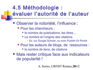 4.5 Méthodologie :
évaluer l’autorité de l’auteur
   Observer la notoriété, l’influence :
       Pour les chercheurs :
         
             le nombre de publications, les titres…
         
             Le nombre et l’origine des citations
                 Ex. sur Google Scholar, ou avec Publish Or Perish
       Pour les auteurs de blogs, de ressources :
            le nombre de liens, de citations
   Mais rester critique face aux indicateurs
    de popularité !
                         A. Serres, URFIST Rennes,50
                                                  2012
 