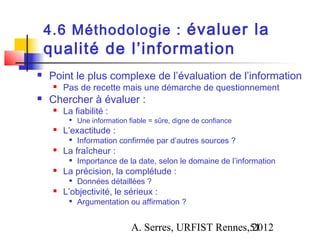 4.6 Méthodologie : évaluer la
    qualité de l’information
   Point le plus complexe de l’évaluation de l’information
        Pas de recette mais une démarche de questionnement
   Chercher à évaluer :
        La fiabilité :
             Une information fiable = sûre, digne de confiance
        L’exactitude :
             Information confirmée par d’autres sources ?
        La fraîcheur :
             Importance de la date, selon le domaine de l’information
        La précision, la complétude :
             Données détaillées ?
        L’objectivité, le sérieux :
             Argumentation ou affirmation ?


                               A. Serres, URFIST Rennes,51
                                                        2012
 