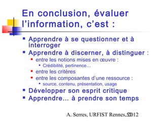 En conclusion, évaluer
l’information, c’est :
   Apprendre à se questionner et à
    interroger
   Apprendre à discerner, à distinguer :
       entre les notions mises en œuvre :
            Crédibilité, pertinence…
       entre les critères
       entre les composantes d’une ressource :
         
             source, contenu, présentation, usage
   Développer son esprit critique
   Apprendre… à prendre son temps

                        A. Serres, URFIST Rennes,52
                                                 2012
 