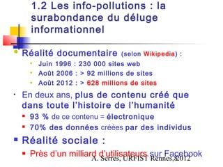 1.2 Les info-pollutions : la
        surabondance du déluge
        informationnel

   Réalité documentaire            (selon Wikipedia) :
        
            Juin 1996 : 230 000 sites web
        
            Août 2006 : > 92 millions de sites
           Août 2012 : > 628 millions de sites
•   En deux ans, plus de contenu créé que
    dans toute l’histoire de l’humanité
       93 % de ce contenu = électronique
       70% des données créées par des individus
   Réalité sociale :
       Près d’un milliard d’utilisateurs sur Facebook
                         A. Serres, URFIST Rennes,8
                                                  2012
 