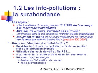 1.2 Les info-pollutions :
     la surabondance
   Les enjeux :
      « les travailleurs du savoir passent 15 à 35% de leur temps

       à la recherche d'information
      40% des travailleurs n'arrivent pas à trouver

       l'information dont ils ont besoin sur l'intranet de leur organisation
      seulement la moitié de ceux qui recherchent de l'information

       sur le web parviennent à leurs fins » (enquête IDC 2007)
   Quels remèdes face à « l’infobésité » ?
        Remèdes techniques, du côté des outils de recherche :
         mode d’interrogation avancée
        Utilisation des outils de veille : fils RSS…
        Importance de l’analyse et de la définition des besoins
        Nouveaux apprentissages :
             Gestion de l’information, du courrier
             Veille informationnelle


                               A. Serres, URFIST Rennes,9
                                                        2012
 
