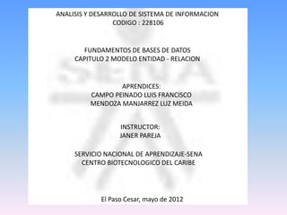 ANALISIS Y DESARROLLO DE SISTEMA DE INFORMACION
                 CODIGO : 228106


       FUNDAMENTOS DE BASES DE DATOS
     CAPITULO 2 MODELO ENTIDAD - RELACION


                 APRENDICES:
         CAMPO PEINADO LUIS FRANCISCO
         MENDOZA MANJARREZ LUZ MEIDA


                   INSTRUCTOR:
                   JANER PAREJA

     SERVICIO NACIONAL DE APRENDIZAJE-SENA
       CENTRO BIOTECNOLOGICO DEL CARIBE




             El Paso Cesar, mayo de 2012
 