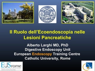 Il Ruolo dell’Ecoendoscopia nelle
Lesioni Pancreatiche
Alberto Larghi MD, PhD
Digestive Endoscopy Unit
European Endoscopy Training Centre
Catholic University, Rome

 
