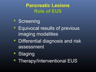 Pancreatic Lesions
Role of EUS
 Screening
 Equivocal results of previous
imaging modalities
 Differential diagnosis and risk
assessment
 Staging
 Therapy/Interventional EUS

 