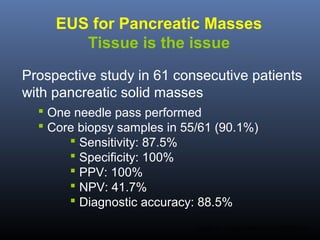 EUS for Pancreatic Masses
Tissue is the issue
Prospective study in 61 consecutive patients
with pancreatic solid masses
 One needle pass performed
 Core biopsy samples in 55/61 (90.1%)
 Sensitivity: 87.5%
 Specificity: 100%
 PPV: 100%
 NPV: 41.7%
 Diagnostic accuracy: 88.5%
Larghi A. Surg Endosc 2013; 27:3733-8.

 