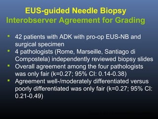 EUS-guided Needle Biopsy
Interobserver Agreement for Grading
 42 patients with ADK with pro-op EUS-NB and
surgical specimen
 4 pathologists (Rome, Marseille, Santiago di
Compostela) independently reviewed biopsy slides
 Overall agreement among the four pathologists
was only fair (k=0.27; 95% CI: 0.14-0.38)
 Agreement well-/moderately differentiated versus
poorly differentiated was only fair (k=0.27; 95% CI:
0.21-0.49)
Larghi A. Am J Gastroenterol 2014;submitted.

 
