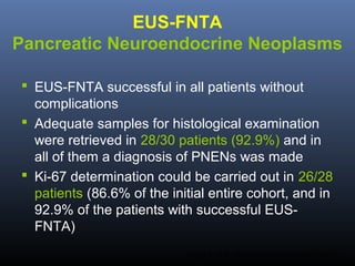 EUS-FNTA
Pancreatic Neuroendocrine Neoplasms
 EUS-FNTA successful in all patients without
complications
 Adequate samples for histological examination
were retrieved in 28/30 patients (92.9%) and in
all of them a diagnosis of PNENs was made
 Ki-67 determination could be carried out in 26/28
patients (86.6% of the initial entire cohort, and in
92.9% of the patients with successful EUSFNTA)
Larghi A, et al. Gastrointest Endosc 2012;76:570-7.

 