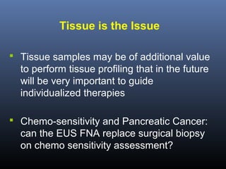 Tissue is the Issue
 Tissue samples may be of additional value

to perform tissue profiling that in the future
will be very important to guide
individualized therapies
 Chemo-sensitivity and Pancreatic Cancer:

can the EUS FNA replace surgical biopsy
on chemo sensitivity assessment?

 