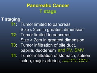 Pancreatic Cancer
T stage
T staging:
T1: Tumor limited to pancreas
Size ≤ 2cm in greatest dimension
T2: Tumor limited to pancreas
Size > 2cm in greatest dimension
T3: Tumor infiltration of bile duct,
papilla, duodenum and PV, SMV
T4: Tumor infiltration of stomach, spleen
colon, major arteries, and PV, SMV

 