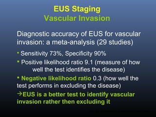 EUS Staging
Vascular Invasion
Diagnostic accuracy of EUS for vascular
invasion: a meta-analysis (29 studies)
 Sensitivity

73%, Specificity 90%
 Positive likelihood ratio 9.1 (measure of how
well the test identifies the disease)
 Negative likelihood ratio 0.3 (how well the
test performs in excluding the disease)
EUS is a better test to identify vascular
invasion rather then excluding it
Puri SR. Gastrointest Endosc 2007;65:788-97.

 