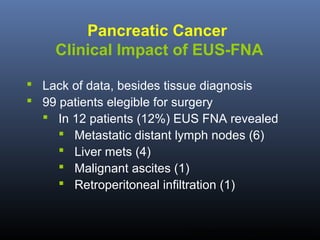 Pancreatic Cancer
Clinical Impact of EUS-FNA
 Lack of data, besides tissue diagnosis
 99 patients elegible for surgery
 In 12 patients (12%) EUS FNA revealed
 Metastatic distant lymph nodes (6)
 Liver mets (4)
 Malignant ascites (1)
 Retroperitoneal infiltration (1)

Mortensen MB. Endoscopy 2001;33:478-83.

 