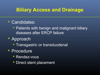 Biliary Access and Drainage
 Candidates:
 Patients with benign and malignant biliary
diseases after ERCP failure

 Approach
 Transgastric or transduodenal

 Procedure
 Rendez-vous
 Direct stent placement

 
