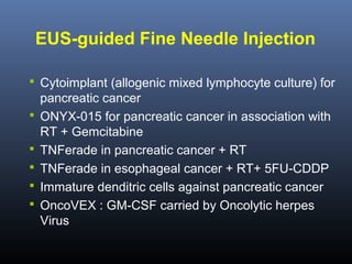EUS-guided Fine Needle Injection
 Cytoimplant (allogenic mixed lymphocyte culture) for






pancreatic cancer
ONYX-015 for pancreatic cancer in association with
RT + Gemcitabine
TNFerade in pancreatic cancer + RT
TNFerade in esophageal cancer + RT+ 5FU-CDDP
Immature denditric cells against pancreatic cancer
OncoVEX : GM-CSF carried by Oncolytic herpes
Virus

 